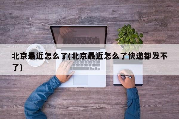 北京最近怎么了(北京最近怎么了快递都发不了)