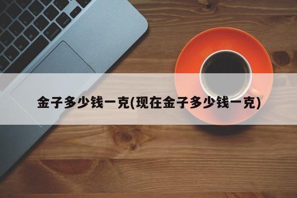 金子多少钱一克(现在金子多少钱一克)