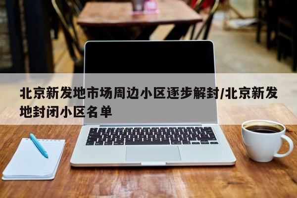 北京新发地市场周边小区逐步解封/北京新发地封闭小区名单