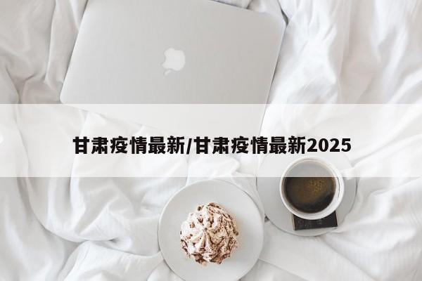 甘肃疫情最新/甘肃疫情最新2025