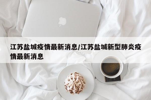 江苏盐城疫情最新消息/江苏盐城新型肺炎疫情最新消息